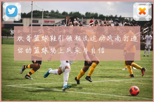 欢哥篮球鞋引领潮流运动风尚打造你的篮球场上风采与自信