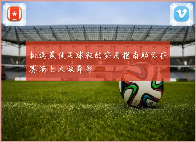 挑选最佳足球鞋的实用指南助你在赛场上大放异彩