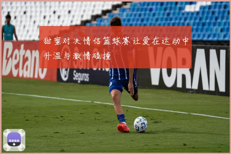 甜蜜对决情侣篮球赛让爱在运动中升温与激情碰撞