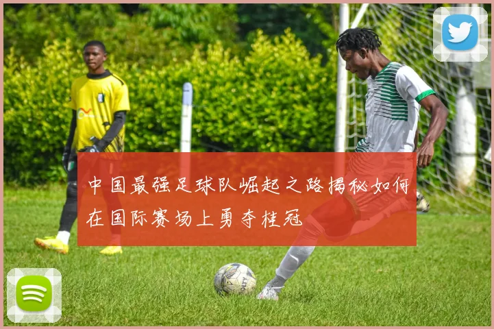 中国最强足球队崛起之路揭秘如何在国际赛场上勇夺桂冠