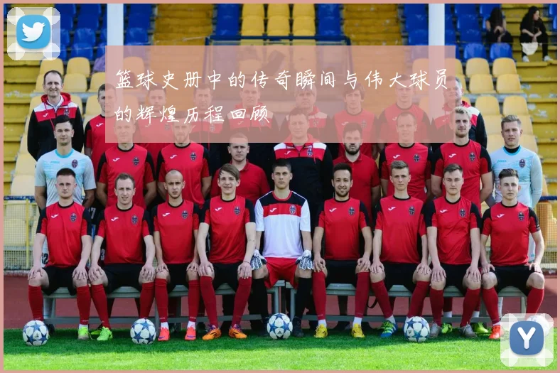 篮球史册中的传奇瞬间与伟大球员的辉煌历程回顾