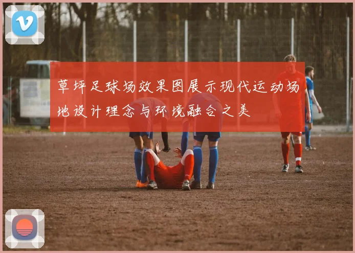 草坪足球场效果图展示现代运动场地设计理念与环境融合之美